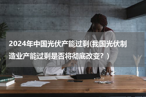 2024年中国光伏产能过剩(我国光伏制造业产能过剩是否将彻底改变？)